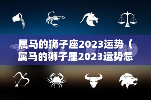 属马的狮子座2023运势（属马的狮子座2023运势怎么样）