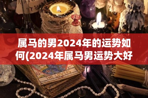 属马的男2024年的运势如何(2024年属马男运势大好！)