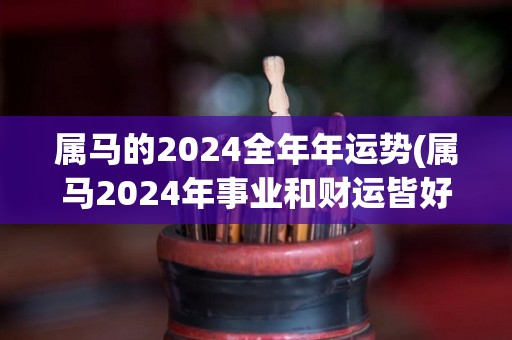 属马的2024全年年运势(属马2024年事业和财运皆好，运势上升势头不断。)