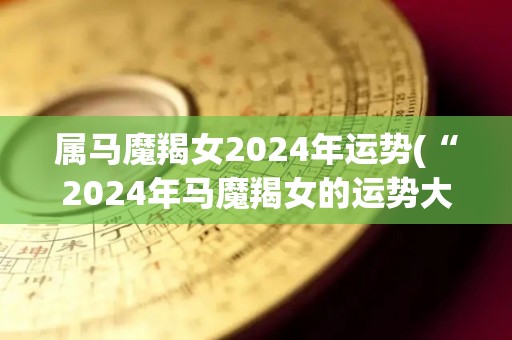 属马魔羯女2024年运势(“2024年马魔羯女的运势大公开！”)