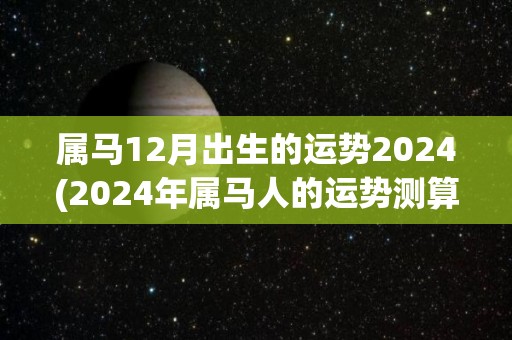 属马12月出生的运势2024(2024年属马人的运势测算)