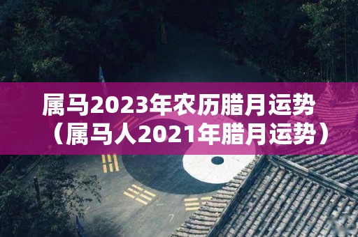 属马2023年农历腊月运势（属马人2021年腊月运势）