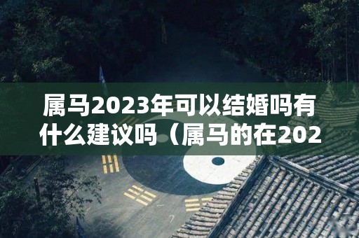 属马2023年可以结婚吗有什么建议吗（属马的在2023年的全年命运如何）