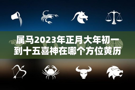 属马2023年正月大年初一到十五喜神在哪个方位黄历喜神方位（2023年属马的全年）