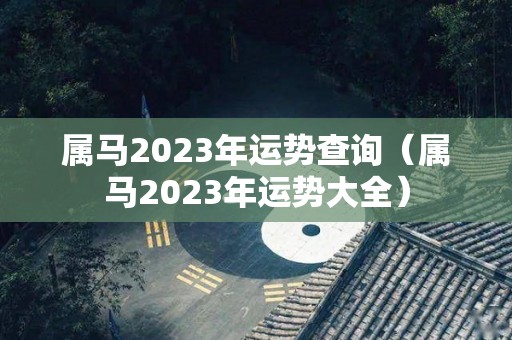 属马2023年运势查询（属马2023年运势大全）