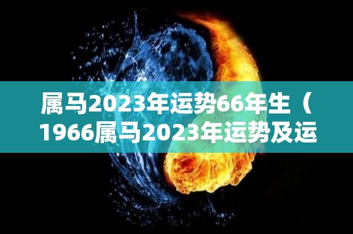 属马2023年运势66年生（1966属马2023年运势及运程详解）