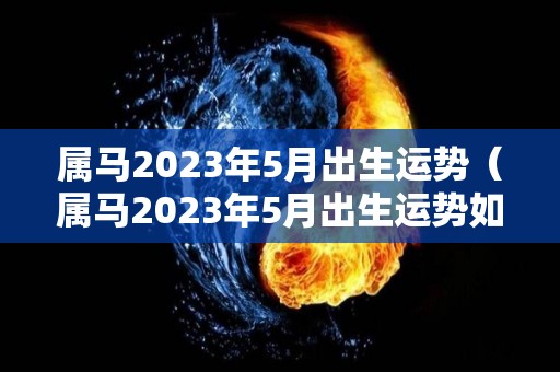 属马2023年5月出生运势（属马2023年5月出生运势如何）