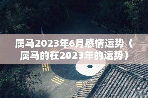 属马2023年6月感情运势（属马的在2023年的运势）