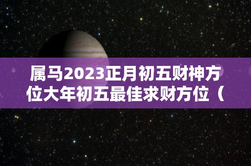 属马2023正月初五财神方位大年初五最佳求财方位（属马正月初五出生的人）