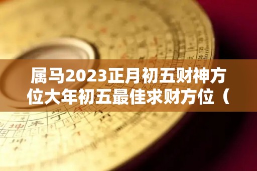 属马2023正月初五财神方位大年初五最佳求财方位（正月初五的马好吗）