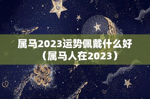 属马2023运势佩戴什么好（属马人在2023）