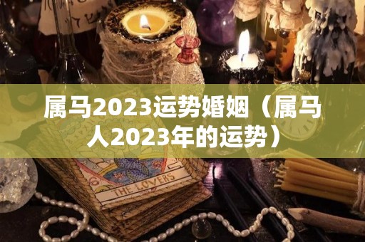 属马2023运势婚姻（属马人2023年的运势）