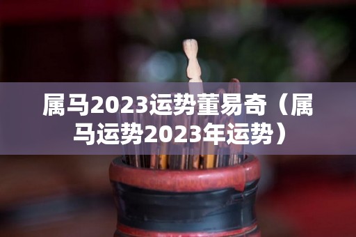 属马2023运势董易奇（属马运势2023年运势）