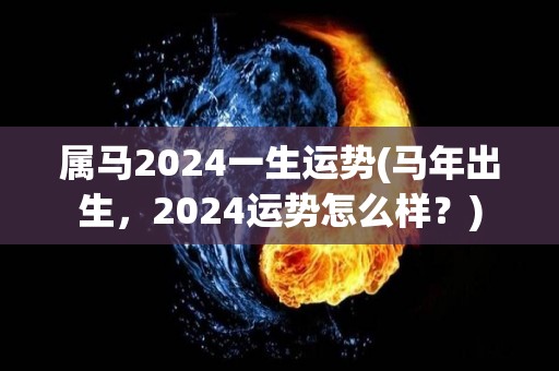 属马2024一生运势(马年出生，2024运势怎么样？)