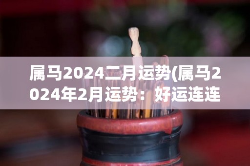 属马2024二月运势(属马2024年2月运势：好运连连，事业顺利，财运亨通)