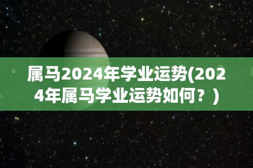 属马2024年学业运势(2024年属马学业运势如何？)