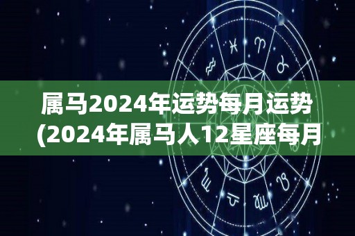 属马2024年运势每月运势(2024年属马人12星座每月运势分析)