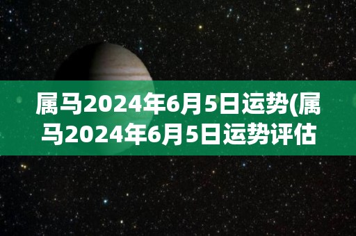 属马2024年6月5日运势(属马2024年6月5日运势评估)