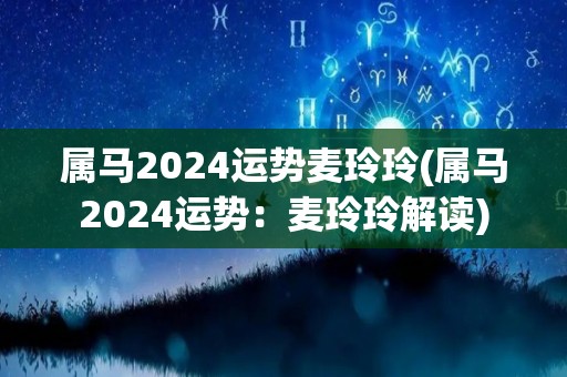 属马2024运势麦玲玲(属马2024运势：麦玲玲解读)