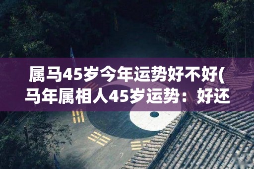 属马45岁今年运势好不好(马年属相人45岁运势：好还是不好？)