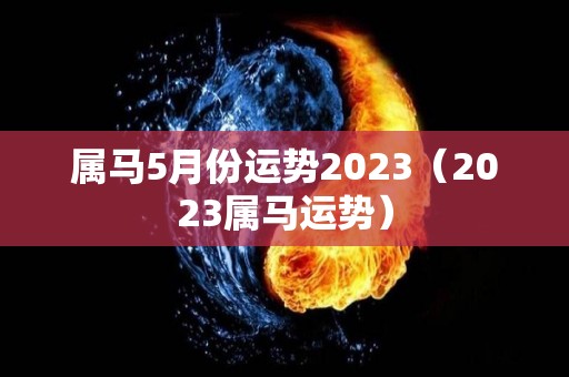 属马5月份运势2023（2023属马运势）