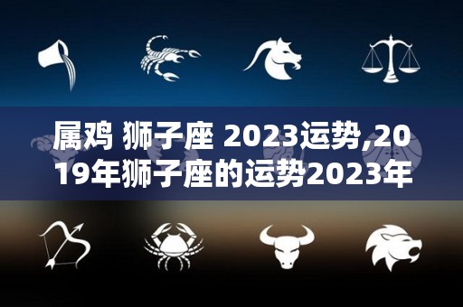 属鸡+狮子座+2023运势,2019年狮子座的运势2023年的生活会有怎样的回报呢？