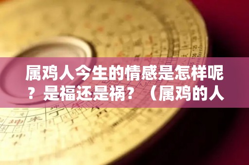 属鸡人今生的情感是怎样呢？是福还是祸？（属鸡的人今年感情运怎么样）