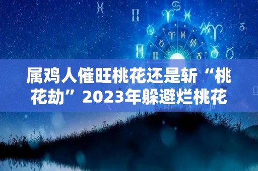 属鸡人催旺桃花还是斩“桃花劫”2023年躲避烂桃花事项（属鸡的人2021桃花运）