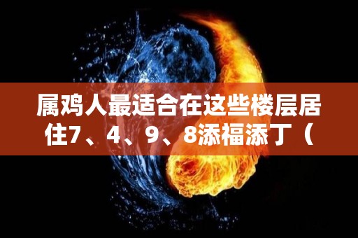 属鸡人最适合在这些楼层居住7、4、9、8添福添丁（属鸡的适合居住的楼层）