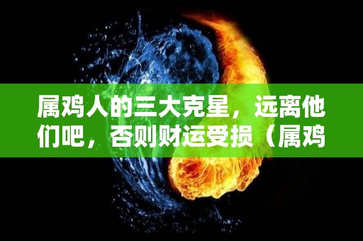 属鸡人的三大克星，远离他们吧，否则财运受损（属鸡人一生的克星,一定要远离!!）