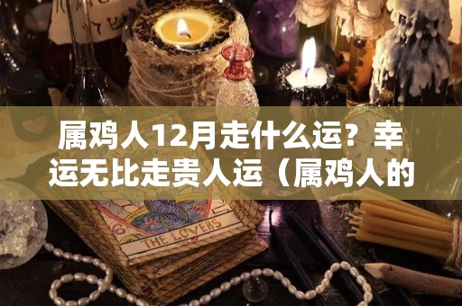 属鸡人12月走什么运？幸运无比走贵人运（属鸡人的12月份的运气）