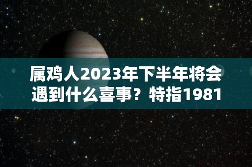 属鸡人2023年下半年将会遇到什么喜事？特指1981年（属鸡人2023年下半年运势及运程）