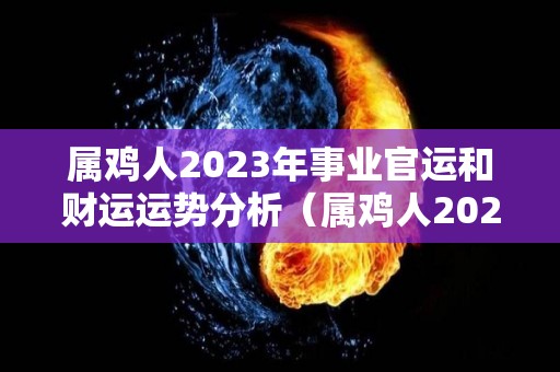 属鸡人2023年事业官运和财运运势分析（属鸡人2023年运程）