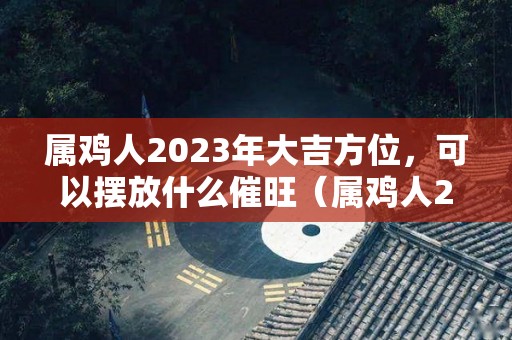 属鸡人2023年大吉方位，可以摆放什么催旺（属鸡人2023年的命运）