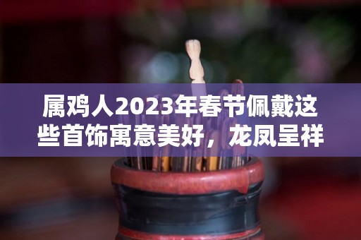 属鸡人2023年春节佩戴这些首饰寓意美好，龙凤呈祥，大吉大利！（属鸡的2021年佩戴什么吉祥物）