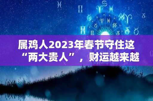 属鸡人2023年春节守住这“两大贵人”，财运越来越旺！（属鸡人2023年全年运势详解）