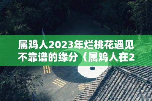 属鸡人2023年烂桃花遇见不靠谱的缘分（属鸡人在2023年的运势）