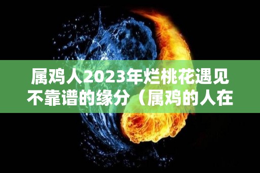 属鸡人2023年烂桃花遇见不靠谱的缘分（属鸡的人在2023年好不好）