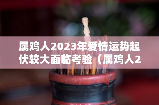 属鸡人2023年爱情运势起伏较大面临考验（属鸡人2023年运势及运程每月运程）