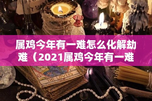 属鸡今年有一难怎么化解劫难（2021属鸡今年有一难）