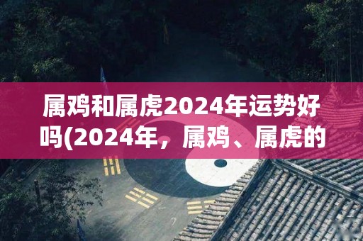 属鸡和属虎2024年运势好吗(2024年，属鸡、属虎的运势大揭秘！)