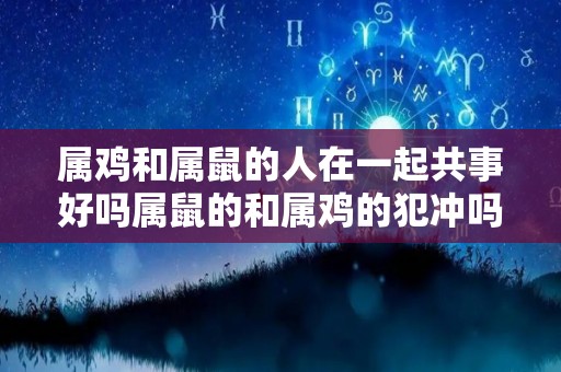 属鸡和属鼠的人在一起共事好吗属鼠的和属鸡的犯冲吗（属鸡的和属鼠的在一起怎么样）