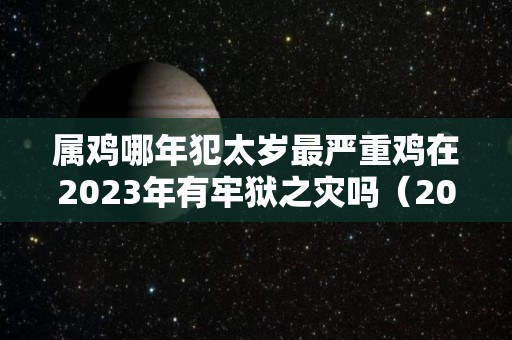 属鸡哪年犯太岁最严重鸡在2023年有牢狱之灾吗（2021属鸡犯太岁年份）