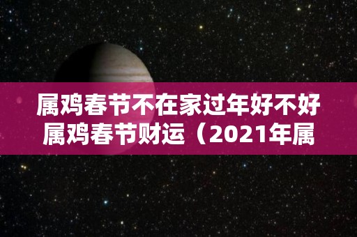 属鸡春节不在家过年好不好属鸡春节财运（2021年属鸡的需要躲春吗）