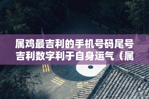 属鸡最吉利的手机号码尾号吉利数字利于自身运气（属鸡人手机号最好吉数）