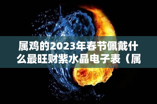 属鸡的2023年春节佩戴什么最旺财紫水晶电子表（属鸡2021年戴什么好）