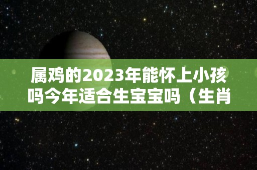 属鸡的2023年能怀上小孩吗今年适合生宝宝吗（生肖鸡在2023年的运势以及注意月份）