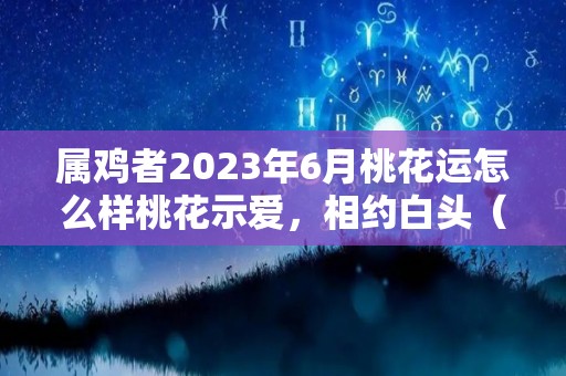 属鸡者2023年6月桃花运怎么样桃花示爱，相约白头（属鸡的人2023年每月运势完整版）