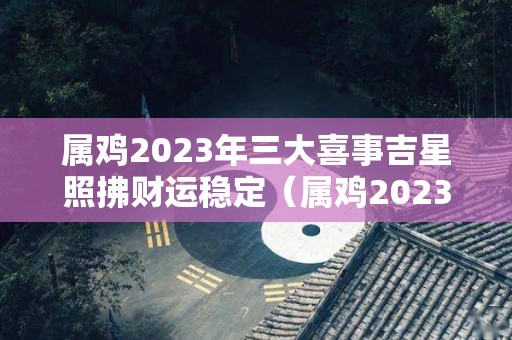 属鸡2023年三大喜事吉星照拂财运稳定（属鸡2023年运势怎么样）