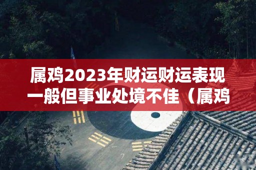 属鸡2023年财运财运表现一般但事业处境不佳（属鸡在2023年运势完整版）